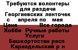 Требуются волонтеры для раздачи Георгиевских ленточек с 30 апреля по 9 мая. › Цена ­ 2 000 - Все города Хобби. Ручные работы » Услуги   . Башкортостан респ.,Караидельский р-н